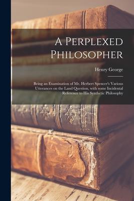 A Perplexed Philosopher: Being an Examination of Mr. Herbert Spencer’’s Various Utterances on the Land Question, With Some Incidental Reference