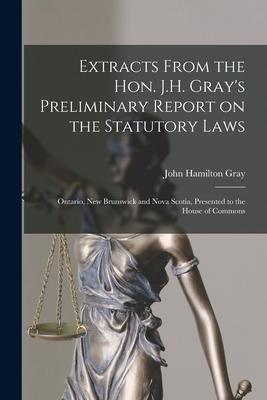 Extracts From the Hon. J.H. Gray’’s Preliminary Report on the Statutory Laws [microform]: Ontario, New Brunswick and Nova Scotia, Presented to the Hous