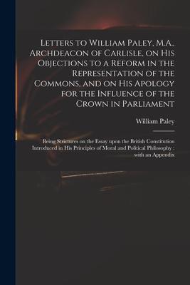 Letters to William Paley, M.A., Archdeacon of Carlisle, on His Objections to a Reform in the Representation of the Commons, and on His Apology for the