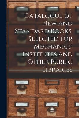 Catalogue of New and Standard Books, Selected for Mechanics’’ Institutes and Other Public Libraries [microform]