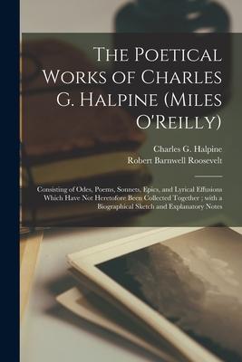 The Poetical Works of Charles G. Halpine (Miles O’’Reilly): Consisting of Odes, Poems, Sonnets, Epics, and Lyrical Effusions Which Have Not Heretofore