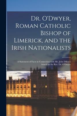 Dr. O’’Dwyer, Roman Catholic Bishop of Limerick, and the Irish Nationalists: a Statement of Facts in Connection With Mr. John Dillon’’s Attack on the Re