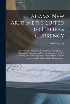 Adams’’ New Arithmetic, Suited to Halifax Currency [microform]: in Which the Principles of Operating by Numbers Are Analytically Examined and Synthetic