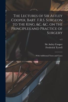 The Lectures of Sir Astley Cooper, Bart. F.R.S. Surgeon to the King, &c. &c. on the Principles and Practice of Surgery: With Additional Notes and Case
