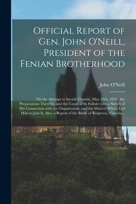Official Report of Gen. John O’’Neill, President of the Fenian Brotherhood [microform]: on the Attempt to Invade Canada, May 25th, 1870: the Preparatio