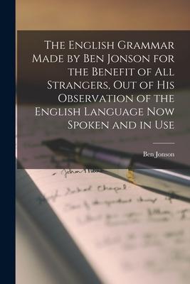 The English Grammar Made by Ben Jonson for the Benefit of All Strangers, out of His Observation of the English Language Now Spoken and in Use