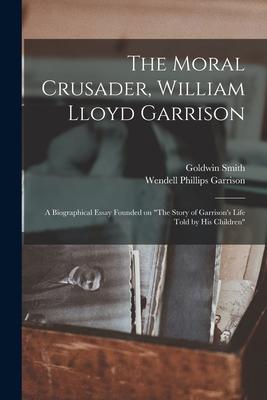 The Moral Crusader, William Lloyd Garrison [microform]: a Biographical Essay Founded on The Story of Garrison’’s Life Told by His Children