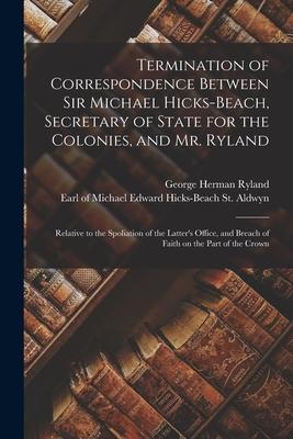 Termination of Correspondence Between Sir Michael Hicks-Beach, Secretary of State for the Colonies, and Mr. Ryland [microform]: Relative to the Spolia