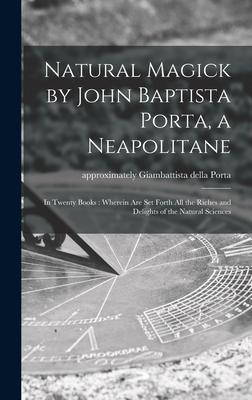 Natural Magick by John Baptista Porta, a Neapolitane: in Twenty Books: Wherein Are Set Forth All the Riches and Delights of the Natural Sciences