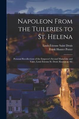 Napoleon From the Tuileries to St. Helena: Personal Recollections of the Emperor’’s Second Mameluke and Valet, Louis Etienne St. Denis (known as Ali)