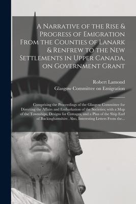 A Narrative of the Rise & Progress of Emigration From the Counties of Lanark & Renfrew to the New Settlements in Upper Canada, on Government Grant: Co