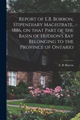 Report of E.B. Borron, Stipendiary Magistrate, 1886, on That Part of the Basin of Hudson’’s Bay Belonging to the Province of Ontario [microform]