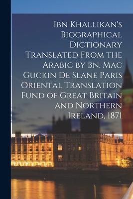 Ibn Khallikan’’s Biographical Dictionary Translated From the Arabic by Bn. Mac Guckin De Slane Paris Oriental Translation Fund of Great Britain and Nor