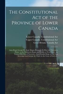 The Constitutional Act of the Province of Lower Canada [microform]: Anno Regni Georgii III, Regis Magnæ Britanniæ Et Hiberniæ Tricessimo Primo: at the
