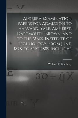 Algebra Examination Papers for Admission to Harvard, Yale, Amherst, Dartmouth, Brown, and to the Mass. Institute of Technology, From June, 1878, to Se