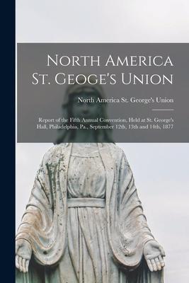 North America St. Geoge’’s Union [microform]: Report of the Fifth Annual Convention, Held at St. George’’s Hall, Philadelphia, Pa., September 12th, 13th