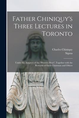 Father Chiniquy’’s Three Lectures in Toronto [microform]: Under the Auspices of the Prentice Boys, Together With the Remarks of Each Chairman and Other