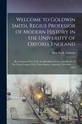 Welcome to Goldwin Smith, Regius Professor of Modern History in the University of Oxford, England: by Citizens of New York, at a Breakfast Given at th