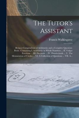 The Tutor’’s Assistant [microform]: Being a Compendium of Arithmetic and a Complete Question-book: Containing I. Arithmetic in Whole Numbers ... II. Vu