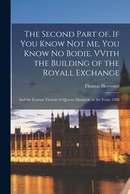 The Second Part of, If You Know Not Me, You Know No Bodie. VVith the Building of the Royall Exchange: and the Famous Victorie of Queene Elizabeth, in