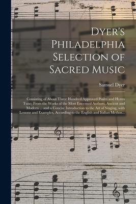 Dyer’’s Philadelphia Selection of Sacred Music: Consisting of About Three Hundred Approved Psalm and Hymn Tune; From the Works of the Most Esteemed Aut