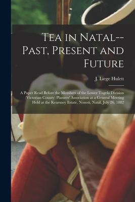 Tea in Natal--past, Present and Future: a Paper Read Before the Members of the Lower Tugela Division (Victorian County) Planters’’ Association at a Gen
