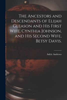 The Ancestors and Descendants of Elijah Gleason and His First Wife, Cynthia Johnson, and His Second Wife, Betsy Davis.