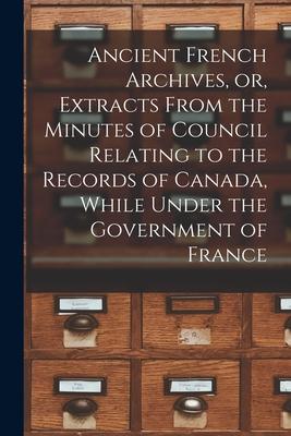 Ancient French Archives, or, Extracts From the Minutes of Council Relating to the Records of Canada, While Under the Government of France [microform]