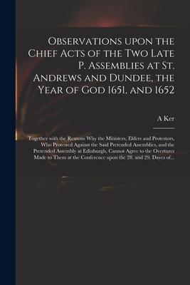 Observations Upon the Chief Acts of the Two Late P. Assemblies at St. Andrews and Dundee, the Year of God 1651, and 1652: Together With the Reasons Wh