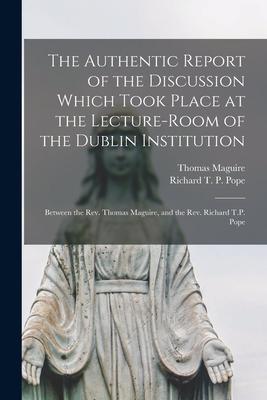 The Authentic Report of the Discussion Which Took Place at the Lecture-room of the Dublin Institution [microform]: Between the Rev. Thomas Maguire, an