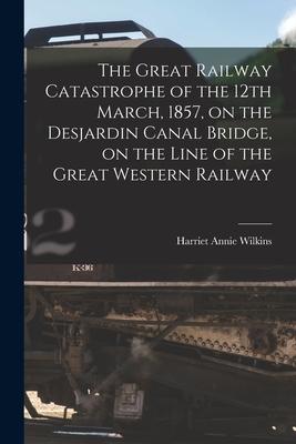 The Great Railway Catastrophe of the 12th March, 1857, on the Desjardin Canal Bridge, on the Line of the Great Western Railway [microform]