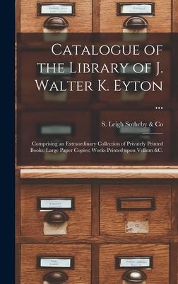 Catalogue of the Library of J. Walter K. Eyton ...: Comprising an Extraordinary Collection of Privately Printed Books; Large Paper Copies; Works Print
