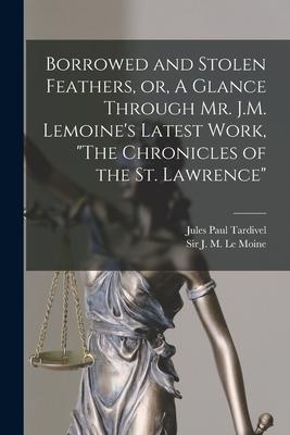 Borrowed and Stolen Feathers, or, A Glance Through Mr. J.M. Lemoine’’s Latest Work, The Chronicles of the St. Lawrence [microform]
