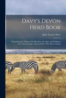 Davy’’s Devon Herd Book; Containing the Names of the Breeders, the Ages, and Pedigrees of the Devon Cattle, With the Prizes They Have Gained
