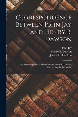 Correspondence Between John Jay and Henry B. Dawson: and Between James A. Hamilton and Henry B. Dawson, Concerning the Foederalist