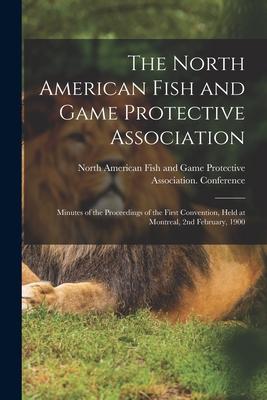 The North American Fish and Game Protective Association; Minutes of the Proceedings of the First Convention, Held at Montreal, 2nd February, 1900 [mic