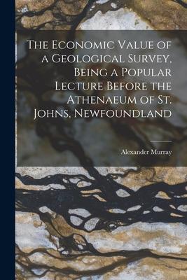 The Economic Value of a Geological Survey, Being a Popular Lecture Before the Athenaeum of St. Johns, Newfoundland