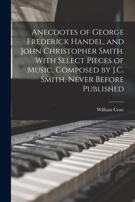 Anecdotes of George Frederick Handel, and John Christopher Smith. With Select Pieces of Music, Composed by J.C. Smith, Never Before Published