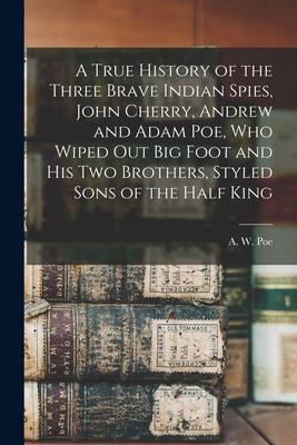 A True History of the Three Brave Indian Spies, John Cherry, Andrew and Adam Poe, Who Wiped out Big Foot and His Two Brothers, Styled Sons of the Half