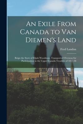 An Exile From Canada to Van Diemen’’s Land; Beign the Story of Elijah Woodman, Transported Overseas for Participation in the Upper Canada Troubles of 1