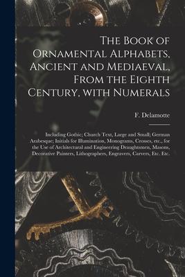 The Book of Ornamental Alphabets, Ancient and Mediaeval, From the Eighth Century, With Numerals; Including Gothic; Church Text, Large and Small; Germa