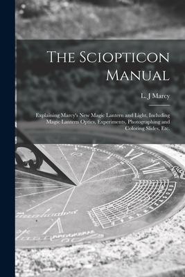 The Sciopticon Manual: Explaining Marcy’’s New Magic Lantern and Light, Including Magic Lantern Optics, Experiments, Photographing and Colorin