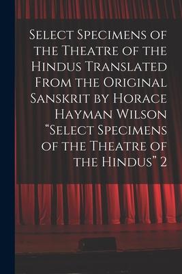 Select Specimens of the Theatre of the Hindus Translated From the Original Sanskrit by Horace Hayman Wilson Select Specimens of the Theatre of the Hin