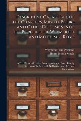 Descriptive Catalogue of the Charters, Minute Books and Other Documents of the Borough of Weymouth and Melcombe Regis: A.D. 1252 to 1800: With Extract