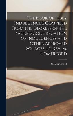 The Book of Holy Indulgences. Compiled From the Decrees of the Sacred Congregation of Indulgences and Other Approved Sources. By Rev. M. Comerford