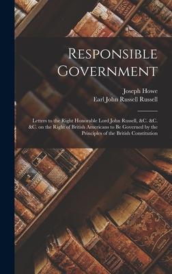Responsible Government [microform]: Letters to the Right Honorable Lord John Russell, &c. &c. &c. on the Right of British Americans to Be Governed by