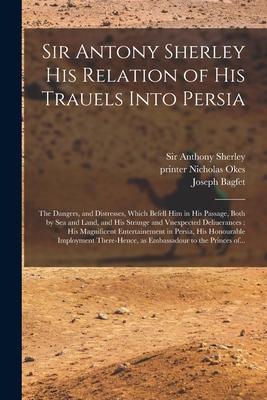 Sir Antony Sherley His Relation of His Trauels Into Persia: the Dangers, and Distresses, Which Befell Him in His Passage, Both by Sea and Land, and Hi