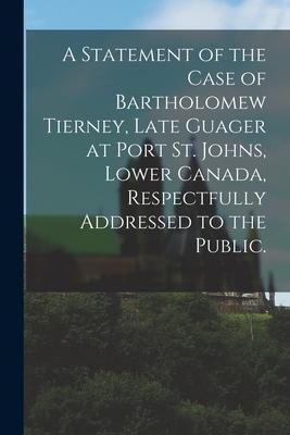 A Statement of the Case of Bartholomew Tierney, Late Guager at Port St. Johns, Lower Canada, Respectfully Addressed to the Public.