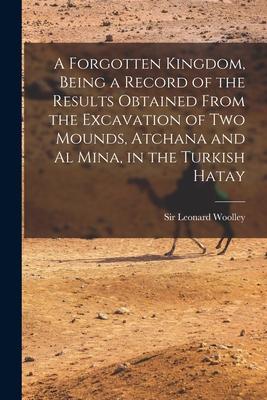 A Forgotten Kingdom, Being a Record of the Results Obtained From the Excavation of Two Mounds, Atchana and Al Mina, in the Turkish Hatay