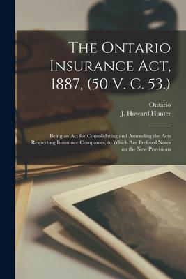 The Ontario Insurance Act, 1887, (50 V. C. 53.) [microform]: Being an Act for Consolidating and Amending the Acts Respecting Insurance Companies, to W
